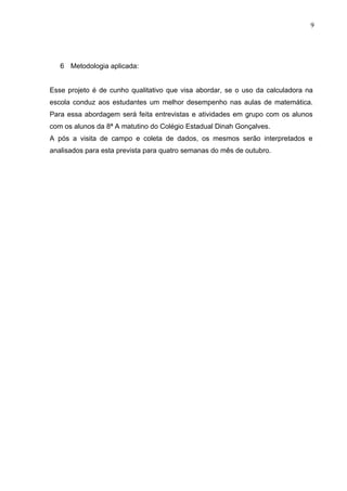 9




   6 Metodologia aplicada:


Esse projeto é de cunho qualitativo que visa abordar, se o uso da calculadora na
escola conduz aos estudantes um melhor desempenho nas aulas de matemática.
Para essa abordagem será feita entrevistas e atividades em grupo com os alunos
com os alunos da 8ª A matutino do Colégio Estadual Dinah Gonçalves.
A pós a visita de campo e coleta de dados, os mesmos serão interpretados e
analisados para esta prevista para quatro semanas do mês de outubro.
 