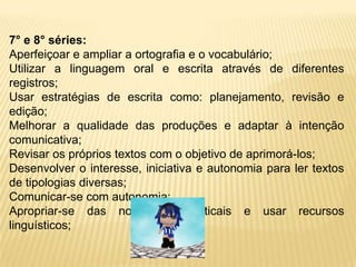 7° e 8° séries:Aperfeiçoar e ampliar a ortografia e o vocabulário;Utilizar a linguagem oral e escrita através de diferentes registros;Usar estratégias de escrita como: planejamento, revisão e edição;Melhorar a qualidade das produções e adaptar à intenção comunicativa;Revisar os próprios textos com o objetivo de aprimorá-los;Desenvolver o interesse, iniciativa e autonomia para ler textos de tipologias diversas;Comunicar-se com autonomia;Apropriar-se das normas gramaticais e usar recursos linguísticos;