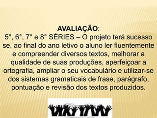 AVALIAÇÃO:5°, 6°, 7° e 8° SÉRIES – O projeto terá sucesso se, ao final do ano letivo o aluno ler fluentemente e compreender diversos textos, melhorar a qualidade de suas produções, aperfeiçoar a ortografia, ampliar o seu vocabulário e utilizar-se dos sistemas gramaticais de frase, parágrafo, pontuação e revisão dos textos produzidos. 