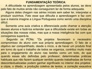 FUNDAMENTAÇÃO TEÓRICA:      A dificuldade na aprendizagem apresentada pelos alunos, se deve pelo fato de muitos ainda não conseguirem ler de forma adequada.      Alguns deles chegam nas séries iniciais sem saber ler, interpretar e produzir sozinhos. Fato esse que dificulta a aprendizagem e faz com que a maioria imagine a Língua Portuguesa como sendo uma disciplina difícil.      Somente uma aula criativa e diferenciada pode chamar a atenção desses alunos e fazê-los entender que a dificuldade existe em todas as situações das nossas vidas, mas que a nossa inteligência faz com que consigamos superá-la.       Segundo os PCNs: “Os projetos favorecem o necessário compromisso do aluno com sua própria aprendizagem. O fato de o objetivo ser compartilhado, desde o início, e de haver um produto final em torno do qual o trabalho de todos se organiza, contribui muito mais para o engajamento do aluno nas tarefas como um todo, do que quando essas são definidas pelo professor; determinadas práticas habituais que não fazem qualquer sentido quando trabalhadas de forma descontextualizadas podem ganhar significado no interior dos projetos: a cópia, o ditado, a produção coletiva de textos, a correção exaustiva do produto final, a exigência de uma ortografia impecável, etc.”