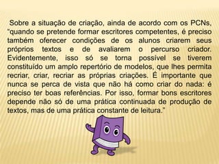  Sobre a situação de criação, ainda de acordo com os PCNs, “quando se pretende formar escritores competentes, é preciso também oferecer condições de os alunos criarem seus próprios textos e de avaliarem o percurso criador. Evidentemente, isso só se torna possível se tiverem constituído um amplo repertório de modelos, que lhes permita recriar, criar, recriar as próprias criações. É importante que nunca se perca de vista que não há como criar do nada: é preciso ter boas referências. Por isso, formar bons escritores depende não só de uma prática continuada de produção de textos, mas de uma prática constante de leitura.”