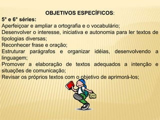 OBJETIVOS ESPECÍFICOS:5° e 6° séries:Aperfeiçoar e ampliar a ortografia e o vocabulário;Desenvolver o interesse, iniciativa e autonomia para ler textos de tipologias diversas;Reconhecer frase e oração;Estruturar parágrafos e organizar idéias, desenvolvendo a linguagem;Promover a elaboração de textos adequados a intenção e situações de comunicação;Revisar os próprios textos com o objetivo de aprimorá-los;