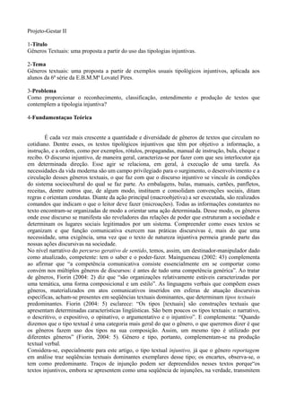 Projeto-Gestar II

1-Titulo
Gêneros Textuais: uma proposta a partir do uso das tipologias injuntivas.

2-Tema
Gêneros textuais: uma proposta a partir de exemplos usuais tipológicos injuntivos, aplicada aos
alunos da 6ª série da E.B.M.Mª Lovatel Pires.

3-Problema
Como proporcionar o reconhecimento, classificação, entendimento e produção de textos que
contemplem a tipologia injuntiva?

4-Fundamentaçao Teórica


        É cada vez mais crescente a quantidade e diversidade de gêneros de textos que circulam no
cotidiano. Dentre esses, os textos tipológicos injuntivos que têm por objetivo a informação, a
instrução, e a ordem, como por exemplos, rótulos, propagandas, manual de instrução, bula, cheque e
recibo. O discurso injuntivo, de maneira geral, caracteriza-se por fazer com que seu interlocutor aja
em determinada direção. Esse agir se relaciona, em geral, à execução de uma tarefa. As
necessidades da vida moderna são um campo privilegiado para o surgimento, o desenvolvimento e a
circulação desses gêneros textuais, o que faz com que o discurso injuntivo se vincule às condições
do sistema sociocultural do qual se faz parte. As embalagens, bulas, manuais, cartões, panfletos,
receitas, dentre outros que, de algum modo, instituem e consolidam convenções sociais, ditam
regras e orientam condutas. Diante da ação principal (macroobjetiva) a ser executada, são realizados
comandos que indicam o que o leitor deve fazer (microações). Todas as informações constantes no
texto encontram-se organizadas de modo a orientar uma ação determinada. Desse modo, os gêneros
onde esse discurso se manifesta são reveladores das relações de poder que estruturam a sociedade e
determinam os lugares sociais legitimados por um sistema. Compreender como esses textos se
organizam e que função comunicativa exercem nas práticas discursivas é, mais do que uma
necessidade, uma exigência, uma vez que o texto de natureza injuntiva permeia grande parte das
nossas ações discursivas na sociedade.
No nível narrativo do percurso gerativo de sentido, temos, assim, um destinador-manipulador dado
como atualizado, competente: tem o saber e o poder-fazer. Maingueneau (2002: 43) complementa
ao afirmar que “a competência comunicativa consiste essencialmente em se comportar como
convém nos múltiplos gêneros de discursos: é antes de tudo uma competência genérica”. Ao tratar
de gêneros, Fiorin (2004: 2) diz que “são organizações relativamente estáveis caracterizadas por
uma temática, uma forma composicional e um estilo”. As linguagens verbais que compõem esses
gêneros, materializados em atos comunicativos inseridos em esferas de atuação discursivas
específicas, acham-se presentes em seqüências textuais dominantes, que determinam tipos textuais
predominantes. Fiorin (2004: 5) esclarece: “Os tipos [textuais] são construções textuais que
apresentam determinadas características lingüísticas. São bem poucos os tipos textuais: o narrativo,
o descritivo, o expositivo, o opinativo, o argumentativo e o injuntivo”. E complementa: “Quando
dizemos que o tipo textual é uma categoria mais geral do que o gênero, o que queremos dizer é que
os gêneros fazem uso dos tipos na sua composição. Assim, um mesmo tipo é utilizado por
diferentes gêneros” (Fiorin, 2004: 5). Gênero e tipo, portanto, complementam-se na produção
textual verbal.
Considera-se, especialmente para este artigo, o tipo textual injuntivo, já que o gênero reportagem
em análise traz seqüências textuais dominantes exemplares desse tipo; os encartes, observa-se, o
tem como predominante. Traços de injunção podem ser depreendidos nesses textos porque“os
textos injuntivos, embora se apresentem como uma seqüência de injunções, na verdade, transmitem
 