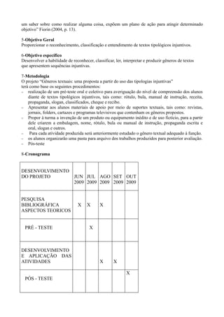 um saber sobre como realizar alguma coisa, expõem um plano de ação para atingir determinado
objetivo” Fiorin (2004, p. 13).

5-Objetivo Geral
Proporcionar o reconhecimento, classificação e entendimento de textos tipológicos injuntivos.

6-Objetivo específico
Desenvolver a habilidade de reconhecer, classificar, ler, interpretar e produzir gêneros de textos
que apresentem sequências injuntivas.

7-Metodologia
O projeto “Gêneros textuais: uma proposta a partir do uso das tipologias injuntivas”
terá como base os seguintes procedimentos:
− realização de um pré-teste oral e coletivo para averiguação do nível de compreensão dos alunos
    diante de textos tipológicos injuntivos, tais como: rótulo, bula, manual de instrução, receita,
    propaganda, slogan, classificados, cheque e recibo.
− Apresentar aos alunos materiais de apoio por meio de suportes textuais, tais como: revistas,
    jornais, folders, cartazes e programas televisivos que contenham os gêneros propostos.
− Propor à turma a invenção de um produto ou equipamento inédito e de uso fictício, para a partir
    dele criarem a embalagem, nome, rótulo, bula ou manual de instrução, propaganda escrita e
    oral, slogan e outros.
−    Para cada atividade produzida será anteriormente estudado o gênero textual adequado à função.
− os alunos organizarão uma pasta para arquivo dos trabalhos produzidos para posterior avaliação.
− Pós-teste


8-Cronograma


DESENVOLVIMENTO
DO PROJETO                   JUN JUL AGO SET OUT
                             2009 2009 2009 2009 2009


PESQUISA
BIBLIOGRÁFICA                   X    X      X
ASPECTOS TEORICOS


  PRÉ - TESTE                         X



DESENVOLVIMENTO
E APLICAÇÃO DAS
ATIVIDADES                                  X       X

                                                           X
  PÓS - TESTE
 