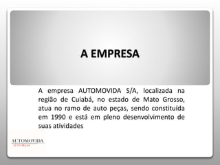 A EMPRESA 
A empresa AUTOMOVIDA S/A, localizada na 
região de Cuiabá, no estado de Mato Grosso, 
atua no ramo de auto peças, sendo constituída 
em 1990 e está em pleno desenvolvimento de 
suas atividades 
 