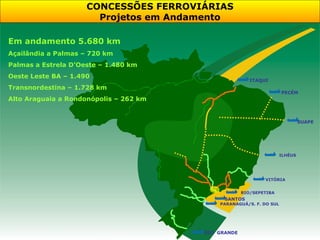 CONCESSÕES FERROVIÁRIAS
                       Projetos em Andamento

Em andamento 5.680 km
Açailândia a Palmas – 720 km
Palmas a Estrela D’Oeste – 1.480 km
Oeste Leste BA – 1.490
                                                        ITAQUI
Transnordestina – 1.728 km
                                                                     PECÉM
Alto Araguaia a Rondonópolis – 262 km


                                                                              SUAPE




                                                                     ILHÉUS




                                                             VITÓRIA


                                                     RIO/SEPETIBA
                                              SANTOS
                                            PARANAGUÁ/S. F. DO SUL




                                        RIO GRANDE
 