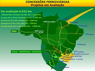 CONCESSÕES FERROVIÁRIAS
                           Projetos em Avaliação

Em avaliação 6.522 km
Vilhena RO a Cruzeiro do Sul AC – 1.580 km
Uruaçú GO a Norte Fluminense RJ – 1.282 km
                                                               BELÉM
Panorama SP a Rio Grande RS – 1590 km
                                                SANTARÉM                 ITAQUI
Guarapuava PR a Eng. Bley PR – 220 km
Rondonópolis MT a Santarém PA – 1.850 km                                            PECÉM



           PERU                         PORTO
                                        VELHO
                                                                                              SUAPE




                                                                                  ILHÉUS




           CHILE – ARGENTINA - PARAGUAI                                       VITÓRIA
                                                                            NORTE RJ/SUL ES
                                                                      RIO/SEPETIBA
                                                                 SANTOS
                                                               PARANAGUÁ/S. F. DO SUL
                                                              ITAJAÍ



                                                           RIO GRANDE
 