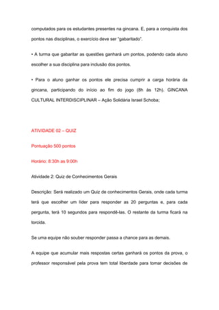 computados para os estudantes presentes na gincana. E, para a conquista dos

pontos nas disciplinas, o exercício deve ser “gabaritado”.


• A turma que gabaritar as questões ganhará um pontos, podendo cada aluno

escolher a sua disciplina para inclusão dos pontos.


• Para o aluno ganhar os pontos ele precisa cumprir a carga horária da

gincana, participando do início ao fim do jogo (8h às 12h). GINCANA

CULTURAL INTERDISCIPLINAR – Ação Solidária Israel Schoba;




ATIVIDADE 02 – QUIZ


Pontuação 500 pontos


Horário: 8:30h as 9:00h


Atividade 2: Quiz de Conhecimentos Gerais


Descrição: Será realizado um Quiz de conhecimentos Gerais, onde cada turma

terá que escolher um líder para responder as 20 perguntas e, para cada

pergunta, terá 10 segundos para respondê-las. O restante da turma ficará na

torcida.


Se uma equipe não souber responder passa a chance para as demais.


A equipe que acumular mais respostas certas ganhará os pontos da prova, o

professor responsável pela prova tem total liberdade para tomar decisões de
 