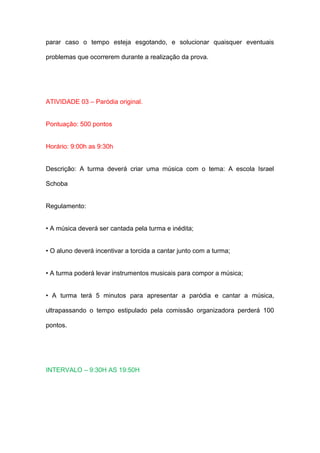 parar caso o tempo esteja esgotando, e solucionar quaisquer eventuais

problemas que ocorrerem durante a realização da prova.




ATIVIDADE 03 – Paródia original.


Pontuação: 500 pontos


Horário: 9:00h as 9:30h


Descrição: A turma deverá criar uma música com o tema: A escola Israel

Schoba


Regulamento:


• A música deverá ser cantada pela turma e inédita;


• O aluno deverá incentivar a torcida a cantar junto com a turma;


• A turma poderá levar instrumentos musicais para compor a música;


• A turma terá 5 minutos para apresentar a paródia e cantar a música,

ultrapassando o tempo estipulado pela comissão organizadora perderá 100

pontos.




INTERVALO – 9:30H AS 19:50H
 