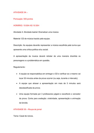 ATIVIDADE 04 –


Pontuação: 500 pontos


HORÁRIO: 10:00H AS 10:30H


Atividade 4: Atividade teatral: Dramatizar uma música


Material: CD de música trazido pela equipe.


Descrição: As equipes deverão representar a música escolhida pela turma que

apresente uma crítica política e/ou social.


A apresentação da musica deverá retratar de uma maneira divertida os

personagens e a problemática em questão.


Regulamento:


   •   A equipe se responsabiliza em entregar o CD e verificar se o mesmo vai

       tocar 30 minutos antes da prova ocorrer (ou seja, durante o intervalo);

   •   A equipe que atrasar a apresentação em mais de 5 minutos será

       desclassificada da prova;


   •   Uma equipe formada por 3 professores julgará e escolherá o vencedor

       da prova. Conta para avaliação: criatividade, apresentação e animação

       da torcida.


ATIVIDADE 05 – Roupa de jornal


Tema: Casal de noivos.
 