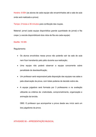 Horário: 8:00h (os alunos de cada equipe são encaminhados até a sala de aula

onde será realizada a prova)


Tempo: 2 horas e 30 minutos para confecção das roupas.


Material: jornal (cada equipe disponibiliza grande quantidade de jornal) e fita

crepe ( a escola disponibilizará dois rolos de fita ara cada equipe)


Desfile: 10:30h


Regulamento:


    •   Os alunos envolvidos nessa prova não poderão sair da sala de aula

        nem ficar transitando pelo pátio durante sua realização;

    •   Uma equipe não poderá observar a equipe concorrente sobre

        penalidade de desclassificação;


    •   Um professor será responsável pela disposição das equipes nas salas e

        pela observação da prova, com totais poderes de decisão sobre ela.


    •   A equipe julgadora será formada por 3 professores e na avaliação

        utilizarão os critérios de: criatividade, comprometimento, organização e

        animação da torcida.


        OBS: O professor que acompanhar a prova desde seu início será um

        dos julgadores da prova.




ATIVIDADE 06 – APRESENTAÇÃO MUSICAL
 