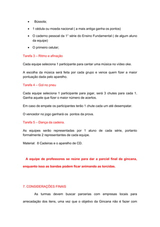 •    Bússola;

   •   1 cédula ou moeda nacional ( a mais antiga ganha os pontos)

   •   O caderno pessoal da 1° série do Ensino Fundamental ( de algum aluno
       da equipe)

   •   O primeiro celular;

Tarefa 3 – Ritmo e afinação

Cada equipe seleciona 1 participante para cantar uma música no vídeo oke.

A escolha da música será feita por cada grupo e vence quem fizer a maior
pontuação dada pelo aparelho.

Tarefa 4 – Gol no pneu

Cada equipe seleciona 1 participante para jogar, será 3 chutes para cada 1.
Ganha aquele que fizer o maior número de acertos.

Em caso de empate os participantes terão 1 chute cada um até desempatar.

O vencedor no jogo ganhará os pontos da prova.

Tarefa 5 – Dança da cadeira.

As equipes serão representadas por 1 aluno de cada série, portanto
formalmente 2 representantes de cada equipe.

Material: 8 Cadeiras e o aparelho de CD.



 A equipe de professores se reúne para dar a parcial final da gincana,

enquanto isso as bandas podem ficar animando as torcidas.




7. CONSIDERAÇÕES FINAIS

        As turmas devem buscar parcerias com empresas locais para

arrecadação dos itens, uma vez que o objetivo da Gincana não é fazer com
 