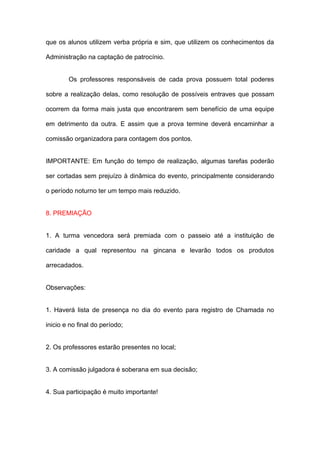que os alunos utilizem verba própria e sim, que utilizem os conhecimentos da

Administração na captação de patrocínio.


        Os professores responsáveis de cada prova possuem total poderes

sobre a realização delas, como resolução de possíveis entraves que possam

ocorrem da forma mais justa que encontrarem sem benefício de uma equipe

em detrimento da outra. E assim que a prova termine deverá encaminhar a

comissão organizadora para contagem dos pontos.


IMPORTANTE: Em função do tempo de realização, algumas tarefas poderão

ser cortadas sem prejuízo à dinâmica do evento, principalmente considerando

o período noturno ter um tempo mais reduzido.


8. PREMIAÇÃO


1. A turma vencedora será premiada com o passeio até a instituição de

caridade a qual representou na gincana e levarão todos os produtos

arrecadados.


Observações:


1. Haverá lista de presença no dia do evento para registro de Chamada no

inicio e no final do período;


2. Os professores estarão presentes no local;


3. A comissão julgadora é soberana em sua decisão;


4. Sua participação é muito importante!
 