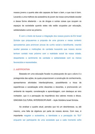nossos jovens o quanto eles são capazes de fazer o bem, e que isso é bom.

Levando a uma melhora da autoestima do jovem da nossa comunidade escolar

e dessa forma afastando – os de drogas e outras coisas que ocupam os

espaços da sociedade quando estes não estão ocupados por educação,

solidariedade e amor ao próximo.


      É com o intuito de buscar a integração dos nossos jovens da EU Israel

Schoba que propusemos a proposta de uma gincana e nesse contexto

aproveitamos para promover provas de cunho social e beneficente, visando

auxiliar pessoas e instituições de caridade buscando que nossos alunos

tenham contato mais próximo com a realidade social da nossa cidade,

despertando o sentimento de caridade e solidariedade com os menos

favorecidos e necessitados.


2. JUSTIFICATIVA

      Baseada em uma educação focada no pressuposto de que o aluno é o

protagonista das ações, às quais proporcionam a construção do conhecimento,

apresentamos    atividades    interdisciplinares,   possibilitando   a   troca   de

experiências e socialização entre discentes e docentes, e promovendo um

ambiente de respeito, consideração e aprendizagem, com destaque ao eixo

norteador, que é a percepção da importância dos valores morais e éticos.

GINCANA CULTURAL INTERDISCIPLINAR - Ação Solidária Israel Schoba.


      Ao analisar o quadro atual, percebo que há um desinteresse, ou até

mesmo, uma falta de objetivos por parte de nossos alunos. Com isso, é

importante resgatar a autoestima, a identidade e a percepção do "EU"

enquanto ser participante de uma sociedade que a cada momento sofre
 
