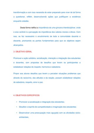 transformação e com isso necessita de estar preparado para viver de tal forma

a questionar, refletir, desenvolvendo ações que justifiquem a existência

enquanto cidadão.


        Desta forma ratifico a importância de uma gincana interdisciplinar, onde

o eixo central é a percepção da importância dos valores morais e éticos. Com

isso, se faz necessário o envolvimento de toda a comunidade docente e

discente, priorizando os pontos fundamentais para que os objetivos sejam

alcançados.


3. OBJETIVO GERAL


Promover a ação solidária, socialização, interação e integração dos estudantes

e docentes, com propostas de desafios que levem os participantes a

estabelecer relações de respeito, harmonia e sabedoria.


Propor aos alunos desafios que levem a perceber situações problemas que

através do raciocínio, das atitudes e da reação, possam estabelecer relações

de sabedoria, respeito, amor e paz.




4. OBJETIVOS ESPECÍFICOS


   •   Promover a socialização e integração dos estudantes;

   •   Desafiar o espírito de competitividade e imaginação dos estudantes;


   •   Desenvolver uma preocupação mais aguçada com as atividades sócio-

       ambientais;
 