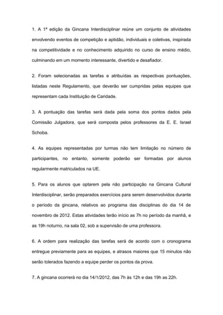 1. A 1ª edição da Gincana Interdisciplinar reúne um conjunto de atividades

envolvendo eventos de competição e aptidão, individuais e coletivas, inspirada

na competitividade e no conhecimento adquirido no curso de ensino médio,

culminando em um momento interessante, divertido e desafiador.


2. Foram selecionadas as tarefas e atribuídas as respectivas pontuações,

listadas neste Regulamento, que deverão ser cumpridas pelas equipes que

representam cada Instituição de Caridade.


3. A pontuação das tarefas será dada pela soma dos pontos dados pela

Comissão Julgadora, que será composta pelos professores da E. E. Israel

Schoba.


4. As equipes representadas por turmas não tem limitação no número de

participantes, no entanto, somente poderão ser formadas por alunos

regularmente matriculados na UE.


5. Para os alunos que optarem pela não participação na Gincana Cultural

Interdisciplinar, serão preparados exercícios para serem desenvolvidos durante

o período da gincana, relativos ao programa das disciplinas do dia 14 de

novembro de 2012. Estas atividades terão início as 7h no período da manhã, e

as 19h noturno, na sala 02, sob a supervisão de uma professora.


6. A ordem para realização das tarefas será de acordo com o cronograma

entregue previamente para as equipes, e atrasos maiores que 15 minutos não

serão tolerados fazendo a equipe perder os pontos da prova.


7. A gincana ocorrerá no dia 14/1/2012, das 7h às 12h e das 19h as 22h.
 