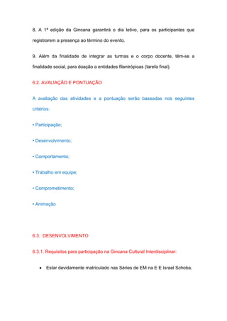 8. A 1ª edição da Gincana garantirá o dia letivo, para os participantes que

registrarem a presença ao término do evento.


9. Além da finalidade de integrar as turmas e o corpo docente, têm-se a

finalidade social, para doação a entidades filantrópicas (tarefa final).


6.2. AVALIAÇÃO E PONTUAÇÃO


A avaliação das atividades e a pontuação serão baseadas nos seguintes

critérios:


• Participação;


• Desenvolvimento;


• Comportamento;


• Trabalho em equipe;


• Comprometimento;


• Animação




6.3. DESENVOLVIMENTO


6.3.1. Requisitos para participação na Gincana Cultural Interdisciplinar:


   •   Estar devidamente matriculado nas Séries de EM na E E Israel Schoba.
 