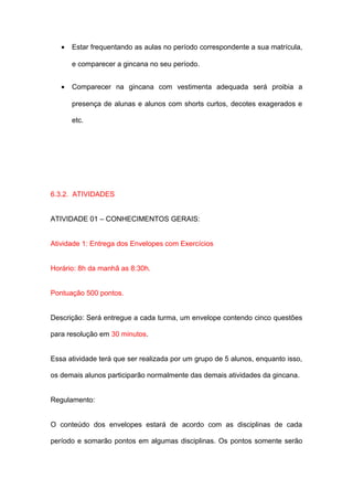 •   Estar frequentando as aulas no período correspondente a sua matrícula,

       e comparecer a gincana no seu período.


   •   Comparecer na gincana com vestimenta adequada será proibia a

       presença de alunas e alunos com shorts curtos, decotes exagerados e

       etc.




6.3.2. ATIVIDADES


ATIVIDADE 01 – CONHECIMENTOS GERAIS:


Atividade 1: Entrega dos Envelopes com Exercícios


Horário: 8h da manhã as 8:30h.


Pontuação 500 pontos.


Descrição: Será entregue a cada turma, um envelope contendo cinco questões

para resolução em 30 minutos.


Essa atividade terá que ser realizada por um grupo de 5 alunos, enquanto isso,

os demais alunos participarão normalmente das demais atividades da gincana.


Regulamento:


O conteúdo dos envelopes estará de acordo com as disciplinas de cada

período e somarão pontos em algumas disciplinas. Os pontos somente serão
 
