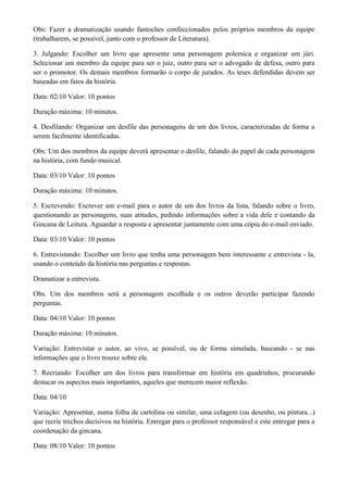 Obs: Fazer a dramatização usando fantoches confeccionados pelos próprios membros da equipe
(trabalharem, se possível, junto com o professor de Literatura).

3. Julgando: Escolher um livro que apresente uma personagem polemica e organizar um júri.
Selecionar um membro da equipe para ser o juiz, outro para ser o advogado de defesa, outro para
ser o promotor. Os demais membros formarão o corpo de jurados. As teses defendidas devem ser
baseadas em fatos da história.

Data: 02/10 Valor: 10 pontos

Duração máxima: 10 minutos.

4. Desfilando: Organizar um desfile das personagens de um dos livros, caracterizadas de forma a
serem facilmente identificadas.

Obs: Um dos membros da equipe deverá apresentar o desfile, falando do papel de cada personagem
na história, com fundo musical.

Data: 03/10 Valor: 10 pontos

Duração máxima: 10 minutos.

5. Escrevendo: Escrever um e-mail para o autor de um dos livros da lista, falando sobre o livro,
questionando as personagens, suas atitudes, pedindo informações sobre a vida dele e contando da
Gincana de Leitura. Aguardar a resposta e apresentar juntamente com uma cópia do e-mail enviado.

Data: 03/10 Valor: 10 pontos

6. Entrevistando: Escolher um livro que tenha uma personagem bem interessante e entrevista - la,
usando o conteúdo da história nas perguntas e respostas.

Dramatizar a entrevista.

Obs. Um dos membros será a personagem escolhida e os outros deverão participar fazendo
perguntas.

Data: 04/10 Valor: 10 pontos

Duração máxima: 10 minutos.

Variação: Entrevistar o autor, ao vivo, se possível, ou de forma simulada, baseando - se nas
informações que o livro trouxe sobre ele.

7. Recriando: Escolher um dos livros para transformar em história em quadrinhos, procurando
destacar os aspectos mais importantes, aqueles que merecem maior reflexão.

Data: 04/10

Variação: Apresentar, numa folha de cartolina ou similar, uma colagem (ou desenho, ou pintura...)
que recrie trechos decisivos na história. Entregar para o professor responsável e este entregar para a
coordenação da gincana.

Data: 08/10 Valor: 10 pontos
 