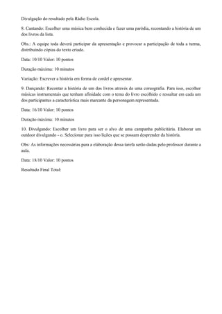 Divulgação do resultado pela Rádio Escola.

8. Cantando: Escolher uma música bem conhecida e fazer uma paródia, recontando a história de um
dos livros da lista.

Obs.: A equipe toda deverá participar da apresentação e provocar a participação de toda a turma,
distribuindo cópias do texto criado.

Data: 10/10 Valor: 10 pontos

Duração máxima: 10 minutos

Variação: Escrever a história em forma de cordel e apresentar.

9. Dançando: Recontar a história de um dos livros através de uma coreografia. Para isso, escolher
músicas instrumentais que tenham afinidade com o tema do livro escolhido e ressaltar em cada um
dos participantes a característica mais marcante da personagem representada.

Data: 16/10 Valor: 10 pontos

Duração máxima: 10 minutos

10. Divulgando: Escolher um livro para ser o alvo de uma campanha publicitária. Elaborar um
outdoor divulgando - o. Selecionar para isso lições que se possam desprender da história.

Obs: As informações necessárias para a elaboração dessa tarefa serão dadas pelo professor durante a
aula.

Data: 18/10 Valor: 10 pontos

Resultado Final Total:
 