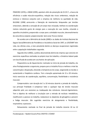 PINHEIRO (1974), e MGM (1999), apontam além da prevenção do D.O.R.T., a busca da 
eficiência e saúde músculo-esquelética, redução dos riscos ambientais, redução do 
estresse e interesse conjunto com a empresa da melhoria na qualidade de vida. 
BULSING (1998) acrescenta a liberação de movimentos bloqueados por tensões 
emocionais, obtendo a sensação de um corpo mais re1axado, melhora na coordenação 
motora reduzindo gasto de energia para a execução de suas tarefas, ativando o 
aparelho circulatório, preparando o corpo para a atividade muscular, desenvolvimento 
da consciência corporal, proporcionando bem-estar físico e mental. 
De acordo com o Ministério da Saúde (2000) e os dados do Instituto Nacional do 
Seguro Social/Ministério da Previdência e Assistência Social de 1997, as LER/DORT têm 
sido, nos últimos anos, a mais prevalente dentre as doenças ocupacionais registradas 
entre a população trabalhadora segurada. 
Segundo ZILLI (2002), a prática desenvolvida dentro da empresa que consiste em 
exercícios específicos realizados no próprio local de trabalho, a Ginástica laboral pode 
ser classificada de acordo com seu horário de aplicação: 
Preparatória ou de Aquecimento: realizada no início da jornada de trabalho, ela 
ativa fisiologicamente o organismo, prepara para o trabalho físico e melhora o nível de 
concentração e disposição, elevando a temperatura do corpo, oxigenando os tecidos e 
aumentando a freqüência cardíaca. Tem a duração aproximada de 15 a 20 minutos. 
Inclui exercícios de coordenação, equilíbrio, concentração, flexibilidade e resistência 
muscular. 
Compensatória: com duração de 5 a 10 minutos durante a jornada de trabalho, 
sua principal finalidade é compensar todo e qualquer tipo de tensão muscular 
adquirido pelo uso excessivo ou inadequado das estruturas músculo-ligamentares. 
Tem o objetivo de melhorar a circulação com a retirada de resíduos metabólicos, 
modificarem a postura no trabalho, reabastecer os depósitos de glicogênio e prevenir 
a fadiga muscular. São sugeridos exercícios de alongamento e flexibilidade, 
respiratórios e posturais. 
Relaxamento: realizada no final da jornada de trabalho durante 10 ou 12 
______________________________________________________________________ 
Fisioterapeuta – Nadieli Cesario Pires CREFITO: 172495F 
 
