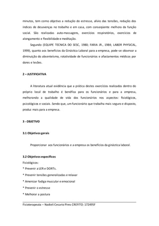 minutos, tem como objetivo a redução do estresse, alívio das tensões, redução dos 
índices de desavenças no trabalho e em casa, com conseqüente melhora da função 
social. São realizadas auto-massagens, exercícios respiratórios, exercícios de 
alongamento e flexibilidade e meditação. 
Segundo (EQUIPE TECNICA DO SESC, 1980; FARIA JR., 1984; LABOR PHYSICAL, 
1999), quanto aos benefícios da Ginástica Laboral para a empresa, pode-se observar a 
diminuição do absenteísmo, rotatividade de funcionários e afastamentos médicos por 
dores e lesões. 
2 – JUSTIFICATIVA 
A literatura atual evidência que a prática destes exercícios realizados dentro do 
próprio local de trabalho é benéfica para os funcionários e para a empresa, 
melhorando a qualidade de vida dos funcionários nos aspectos: fisiológicos, 
psicológicos e sociais. Sendo que, um funcionário que trabalha mais seguro e disposto, 
produz mais para a empresa. 
3 - OBJETIVO 
3.1 Objetivos gerais 
Proporcionar aos funcionários e a empresa os benefícios da ginástica laboral. 
3.2 Objetivos específicos 
Fisiológicos: 
* Prevenir a LER e DORTs. 
* Prevenir tensões generalizadas e relaxar 
* Amenizar fadiga muscular e emocional 
* Prevenir o estresse 
* Melhorar a postura 
_______________________________________________________________________ 
Fisioterapeuta – Nadieli Cesario Pires CREFITO: 172495F 
 