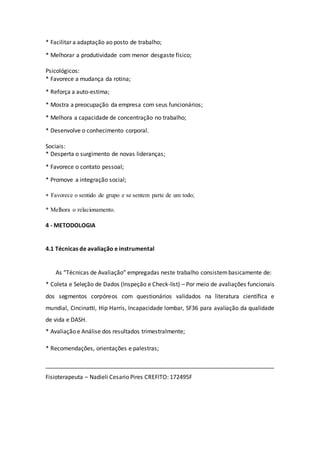 * Facilitar a adaptação ao posto de trabalho; 
* Melhorar a produtividade com menor desgaste físico; 
Psicológicos: 
* Favorece a mudança da rotina; 
* Reforça a auto-estima; 
* Mostra a preocupação da empresa com seus funcionários; 
* Melhora a capacidade de concentração no trabalho; 
* Desenvolve o conhecimento corporal. 
Sociais: 
* Desperta o surgimento de novas lideranças; 
* Favorece o contato pessoal; 
* Promove a integração social; 
 Favorece o sentido de grupo e se sentem parte de um todo; 
* Melhora o relacionamento. 
4 - METODOLOGIA 
4.1 Técnicas de avaliação e instrumental 
As “Técnicas de Avaliação” empregadas neste trabalho consistem basicamente de: 
* Coleta e Seleção de Dados (Inspeção e Check-list) – Por meio de avaliações funcionais 
dos segmentos corpóreos com questionários validados na literatura científica e 
mundial, Cincinatti, Hip Harris, Incapacidade lombar, SF36 para avaliação da qualidade 
de vida e DASH. 
* Avaliação e Análise dos resultados trimestralmente; 
* Recomendações, orientações e palestras; 
_______________________________________________________________________ 
Fisioterapeuta – Nadieli Cesario Pires CREFITO: 172495F 
 