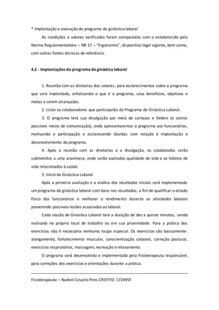 * Implantação e execução do programa de ginástica laboral 
As condições e valores verificados foram comparados com o estabelecido pela 
Norma Regulamentadora – NR 17 – “Ergonomia”, dispositivo legal vigente, bem como, 
com outras fontes técnicas de referência. 
4.2 - Implantações do programa de ginástica laboral 
1. Reunião com as diretorias dos setores, para esclarecimentos sobre o programa 
que será implantado, enfatizando o que é o programa, seus benefícios, objetivos e 
metas a serem alcançadas. 
2. Listar os colaboradores que participarão do Programa de Ginástica Laboral. 
3. O programa terá sua divulgação por meio de cartazes e folders (e outros 
possíveis meios de comunicação), onde apresentaremos o programa aos funcionários, 
motivando a participação e esclarecendo dúvidas com relação à implantação e 
desenvolvimento do programa. 
4. Após a reunião com as diretorias e a divulgação, os colaborados serão 
submetidos a uma anamnese, onde serão avaliados qualidade de vida e os hábitos de 
vida relacionados à saúde. 
5. Início da Ginástica Laboral 
Após a primeira avaliação e a análise dos resultados iniciais será implementado 
um programa de ginástica laboral com base nos resultados, a fim de qualificar o estado 
físico dos funcionários e melhorar o rendimento durante as atividades laborais 
prevenindo possíveis lesões associadas ao laboral. 
Cada sessão de Ginástica Laboral terá a duração de dez a quinze minutos, sendo 
realizada no próprio local de trabalho ou em sua proximidade. Para a prática dos 
exercícios não é necessária nenhuma roupa especial. Os exercícios são basicamente: 
alongamento, fortalecimento muscular, conscientização corporal, correção postural, 
exercícios respiratórios, massagem, recreação e relaxamento. 
O programa será desenvolvido e implementado pela Fisioterapeuta responsável, 
para correções dos exercícios e orientações durante a prática. 
_______________________________________________________________________ 
Fisioterapeuta – Nadieli Cesario Pires CREFITO: 172495F 
 