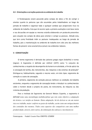 4.3 - Orientações e correções posturais no ambiente de trabalho 
A fisioterapeuta estará passando pelos campos de obras a fim de corrigir e 
orientar quanto às posturas que são assumidas pelos trabalhadores ao longo da 
jornada de trabalho e organizar toda e qualquer conduta que proporcione risco no 
ambiente de trabalho. Esta que irá ocorrer após a primeira avaliação e com base nesta 
e nas discussões em equipe as mesmas estarão elaborando um protocolo preventivo 
para atuação nos campos de obras para orientar e corrigir as posturas . Atitude esta, 
que tem como finalidade inibir as posturas inadequadas ao longo da jornada de 
trabalho, pois a monitorização no ambiente de trabalho tem sido uma das melhores 
formas de prevenir esta característica comum nos ambientes laborais. 
5 – CONCEITUAÇÃO 
O termo ergonomia é derivado das palavras gregas ergon (trabalho) e nomos 
(regras). A Ergonomia é definida por LAVILLE (1977) como “o conjunto de 
conhecimentos a respeito do desempenho do homem em atividade, a fim de aplicá-los 
á concepção de tarefas, dos instrumentos, das máquinas e dos sistemas de produção” 
Distingue-se, habitualmente, segundo o mesmo autor, em dois tipos: ergonomia de 
correção e a outra de concepção. 
A primeira, ergonomia de correção procura melhorar as condições de trabalho 
existentes, enquanto a ergonomia de concepção tende a introduzir os conhecimentos 
sobre o homem desde o projeto do posto, do instrumento, da máquina ou dos 
sistemas de produção. 
Para o Instituto de Ergonomia do General Motors Espanha, a ergonomia é 
definida“como uma metodologia multidisciplinar que tem como objetivo a adaptação 
da técnica e as tarefas ao homem. Desta adaptação, há de derivar-se em um menor 
risco no trabalho, maior conforto no posto de trabalho, assim como um enriquecimento 
dos conteúdos dos mesmos. Todos estes aspectos são compatíveis com uma melhor 
produtividade, através, entre outros, da otimização dos esforços e movimento no 
______________________________________________________________________ 
Fisioterapeuta – Nadieli Cesario Pires CREFITO: 172495F 
 