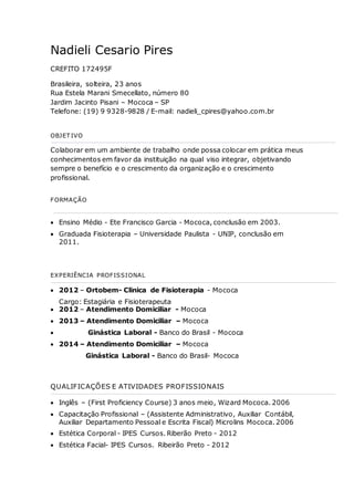 Nadieli Cesario Pires 
CREFITO 172495F 
Brasileira, solteira, 23 anos 
Rua Estela Marani Smecellato, número 80 
Jardim Jacinto Pisani – Mococa – SP 
Telefone: (19) 9 9328-9828 / E-mail: nadieli_cpires@yahoo.com.br 
OBJETIVO 
Colaborar em um ambiente de trabalho onde possa colocar em prática meus 
conhecimentos em favor da instituição na qual viso integrar, objetivando 
sempre o benefício e o crescimento da organização e o crescimento 
profissional. 
FORMAÇÃO 
 Ensino Médio - Ete Francisco Garcia - Mococa, conclusão em 2003. 
 Graduada Fisioterapia – Universidade Paulista - UNIP, conclusão em 
2011. 
EXPERIÊNCIA PROFISSIONAL 
 2012 – Ortobem- Clinica de Fisioterapia - Mococa 
Cargo: Estagiária e Fisioterapeuta 
 2012 – Atendimento Domiciliar - Mococa 
 2013 – Atendimento Domiciliar – Mococa 
 Ginástica Laboral - Banco do Brasil - Mococa 
 2014 – Atendimento Domiciliar – Mococa 
Ginástica Laboral - Banco do Brasil- Mococa 
QUALIFICAÇÕES E ATIVIDADES PROFISSIONAIS 
 Inglês – (First Proficiency Course) 3 anos meio, Wizard Mococa. 2006 
 Capacitação Profissional – (Assistente Administrativo, Auxiliar Contábil, 
Auxiliar Departamento Pessoal e Escrita Fiscal) Microlins Mococa. 2006 
 Estética Corporal - IPES Cursos. Riberão Preto - 2012 
 Estética Facial- IPES Cursos. Ribeirão Preto - 2012 
 