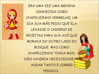 ERA UMA VEZ UMA MENINA
     CONHECIDA COMO
CHAPEUZINHO VERMELHO. UM
 DIA SUA MÃE PEDIU QUE ELA
   LEVASSE O CADERNO DE
RECEITAS PARA SUA AVÓ QUE
 MORAVA DO OUTRO LADO DO
    BOSQUE. MAS COMO
 CHAPEUZINHO TINHA MSN,
NÃO HAVERIA NECESSIDADE DE
   ANDAR TANTO E CORRER
         PERIGOS.
 