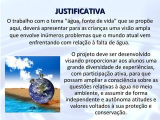 JUSTIFICATIVA
O trabalho com o tema “água, fonte de vida” que se propõe
 aqui, deverá apresentar para as crianças uma visão ampla
 que envolve inúmeros problemas que o mundo atual vem
         enfrentando com relação à falta de água.
                          O projeto deve ser desenvolvido
                      visando proporcionar aos alunos uma
                        grande diversidade de experiências,
                          com participação ativa, para que
                      possam ampliar a consciência sobre as
                         questões relativas à água no meio
                           ambiente, e assumir de forma
                       independente e autônoma atitudes e
                         valores voltados à sua proteção e
                                   conservação.
 