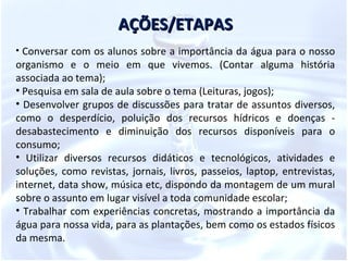 AÇÕES/ETAPAS
• Conversar com os alunos sobre a importância da água para o nosso
organismo e o meio em que vivemos. (Contar alguma história
associada ao tema);
• Pesquisa em sala de aula sobre o tema (Leituras, jogos);
• Desenvolver grupos de discussões para tratar de assuntos diversos,
como o desperdício, poluição dos recursos hídricos e doenças -
desabastecimento e diminuição dos recursos disponíveis para o
consumo;
• Utilizar diversos recursos didáticos e tecnológicos, atividades e
soluções, como revistas, jornais, livros, passeios, laptop, entrevistas,
internet, data show, música etc, dispondo da montagem de um mural
sobre o assunto em lugar visível a toda comunidade escolar;
• Trabalhar com experiências concretas, mostrando a importância da
água para nossa vida, para as plantações, bem como os estados físicos
da mesma.
 