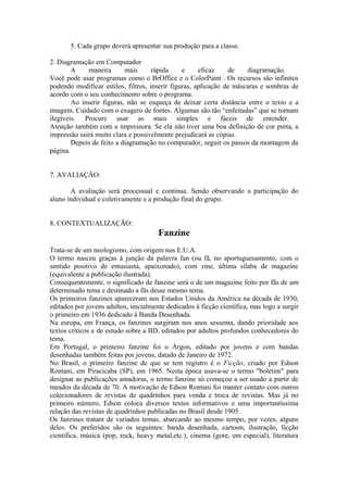 5. Cada grupo deverá apresentar sua produção para a classe.

2. Diagramação em Computador
        A    maneira       mais      rápida     e     eficaz    de    diagramação.
Você pode usar programas como o BrOffice e o ColorPaint . Os recursos são infinitos
podendo modificar estilos, filtros, inserir figuras, aplicação de máscaras e sombras de
acordo com o seu conhecimento sobre o programa.
        Ao inserir figuras, não se esqueça de deixar certa distância entre o texto e a
imagem. Cuidado com o exagero de fontes. Algumas são tão “enfeitadas” que se tornam
ilegíveis. Procure usar as mais simples e fáceis de entender.
Atenção também com a impressora. Se ela não tiver uma boa definição de cor preta, a
impressão sairá muito clara e possivelmente prejudicará as cópias.
        Depois de feito a diagramação no computador, seguir os passos da montagem da
página.


7. AVALIAÇÃO:

       A avaliação será processual e continua. Sendo observando a participação do
aluno individual e coletivamente e a produção final do grupo.


8. CONTEXTUALIZAÇÃO:
                                       Fanzine
Trata-se de um neologismo, com origem nos E.U.A.
O termo nasceu graças à junção da palavra fan (ou fã, no aportuguesamento, com o
sentido positivo de entusiasta, apaixonado), com zine, última sílaba de magazine
(equivalente a publicação ilustrada).
Consequentemente, o significado de fanzine será o de um magazine feito por fãs de um
determinado tema e destinado a fãs desse mesmo tema.
Os primeiros fanzines apareceram nos Estados Unidos da América na década de 1930,
editados por jovens adultos, inicialmente dedicados à ficção científica, mas logo a surgir
o primeiro em 1936 dedicado à Banda Desenhada.
Na europa, em França, os fanzines surgiram nos anos sessenta, dando prioridade aos
textos críticos e de estudo sobre a BD, editados por adultos profundos conhecedores do
tema.
Em Portugal, o primeiro fanzine foi o Árgon, editado por jovens e com bandas
desenhadas também feitas por jovens, datado de Janeiro de 1972.
No Brasil, o primeiro fanzine de que se tem registro é o Ficção, criado por Edson
Rontani, em Piracicaba (SP), em 1965. Nesta época usava-se o termo "boletim" para
designar as publicações amadoras, o termo fanzine só começou a ser usado a partir de
meados da década de 70. A motivação de Edson Rontani foi manter contato com outros
colecionadores de revistas de quadrinhos para venda e troca de revistas. Mas já no
primeiro número, Edson coloca diversos textos informativos e uma importantíssima
relação das revistas de quadrinhos publicadas no Brasil desde 1905.
Os fanzines tratam de variados temas, abarcando ao mesmo tempo, por vezes, alguns
deles. Os preferidos são os seguintes: banda desenhada, cartoon, ilustração, ficção
científica, música (pop, rock, heavy metal,etc.), cinema (gore, em especial), literatura
 
