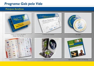 Programa Gols pela Vida
Principais Benefícios




       Cartão do Clube de Benefícios       Certificado de Investidor                 Selo digital
           Seleção Gols Pela Vida




    Logomarca no Relatório de Atividades     DVD Gols Pela Vida        Logomarca no Newsletter Gols Pela Vida
 
