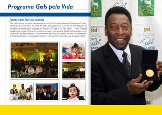 Programa Gols pela Vida

Jantar com Pelé na Irlanda
Pelé participou de um jantar beneficente em prol do Complexo Pequeno Príncipe em Dublin,
na Irlanda, em novembro de 2009. A verba arrecadada com o evento foi revertida para as
atividades de assistência e pesquisa do Pequeno Príncipe e do Our Lady’s – maior hospital
pediátrico da Irlanda. O jantar foi o primeiro evento internacional, totalmente dedicado a uma
causa social, que Pelé participou – uma demonstração de que o Projeto Gols pela Vida ultrapassou
as fronteiras brasileiras conseguindo também o apoio internacional à causa da saúde infantil.
 