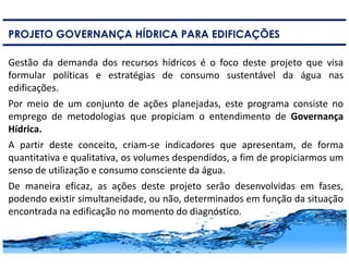 12
PROJETO GOVERNANÇA HÍDRICA PARA EDIFICAÇÕES
Gestão da demanda dos recursos hídricos é o foco deste projeto que visa
formular políticas e estratégias de consumo sustentável da água nas
edificações.
Por meio de um conjunto de ações planejadas, este programa consiste no
emprego de metodologias que propiciam o entendimento de Governança
Hídrica.
A partir deste conceito, criam-se indicadores que apresentam, de forma
quantitativa e qualitativa, os volumes despendidos, a fim de propiciarmos um
senso de utilização e consumo consciente da água.
De maneira eficaz, as ações deste projeto serão desenvolvidas em fases,
podendo existir simultaneidade, ou não, determinados em função da situação
encontrada na edificação no momento do diagnóstico.
 