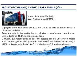 15
PROJETO GOVERNANÇA HÍDRICA PARA EDIFICAÇÕES
Museu de Arte de São Paulo
Assis Chateaubriand (MASP)
O projeto piloto teve início em 2013 no Museu de Arte de São Paulo Assis
Chateaubriand (MASP).
Após um mês de instalação das tecnologias economizadoras, verificou-se
uma redução de 41,3% no consumo de água.
O museu, que recebe cerca de duas mil pessoas por dia, utilizava em média
1.700 m³ de água ao mês, passando para 998m³. No período de um ano, o
MASP terá economizado 8.424 m³, o equivalente a 3,3 piscinas olímpicas.
 