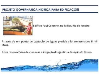 16
PROJETO GOVERNANÇA HÍDRICA PARA EDIFICAÇÕES
Edifício Paul Cezanne, no Méier, Rio de Janeiro
Através de um ponto de captação de águas pluviais são armazenados 6 mil
litros.
Estes reservatórios destinam-se a irrigação dos jardins e lavação do térreo.
 