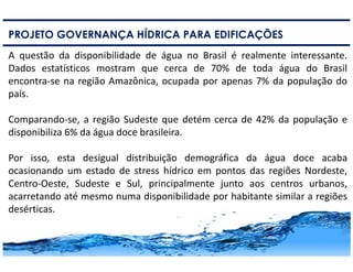6
PROJETO GOVERNANÇA HÍDRICA PARA EDIFICAÇÕES
A questão da disponibilidade de água no Brasil é realmente interessante.
Dados estatísticos mostram que cerca de 70% de toda água do Brasil
encontra-se na região Amazônica, ocupada por apenas 7% da população do
país.
Comparando-se, a região Sudeste que detém cerca de 42% da população e
disponibiliza 6% da água doce brasileira.
Por isso, esta desigual distribuição demográfica da água doce acaba
ocasionando um estado de stress hídrico em pontos das regiões Nordeste,
Centro-Oeste, Sudeste e Sul, principalmente junto aos centros urbanos,
acarretando até mesmo numa disponibilidade por habitante similar a regiões
desérticas.
 