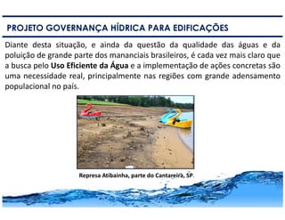 7
PROJETO GOVERNANÇA HÍDRICA PARA EDIFICAÇÕES
Diante desta situação, e ainda da questão da qualidade das águas e da
poluição de grande parte dos mananciais brasileiros, é cada vez mais claro que
a busca pelo Uso Eficiente da Água e a implementação de ações concretas são
uma necessidade real, principalmente nas regiões com grande adensamento
populacional no país.
Represa Atibainha, parte do Cantareira, SP.
 