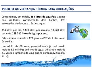 9
PROJETO GOVERNANÇA HÍDRICA PARA EDIFICAÇÕES
Consumimos, em média, 354 litros de água/dia apenas
nos sanitários, considerando dois banhos, três
escovações de dentes e três descargas.
354 litros por dia, 2.478 litros por semana, 10.620 litros
por mês, 129.210 litros de água por ano.
Este número equivale a 177 garrafas PET de 2 litros num
único dia.
Um adulto de 60 anos, provavelmente já terá usado
mais de 6,5 milhões de litros de água, utilizando mais de
2,5 vezes o tamanho de uma piscina olímpica (2.500.000
litros).
 