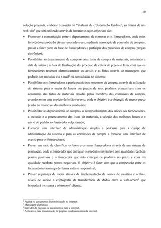 solução proposta, elaborar o projeto do “Sistema de Colaboração On-line”, na forma de um
web-site2
que será utilizado através da intranet e cujos objetivos são:
• Promover a comunicação entre o departamento de compras e os fornecedores, onde estes
fornecedores poderão efetuar um cadastro e, mediante aprovação da comissão de compras,
passar a fazer parte da base de fornecedores e participar dos processos de compra (pregão
eletrônico);
• Possibilitar ao departamento de compras criar listas de compra de materiais, constando a
data de início e a data de finalização do processo de coleta de preços e fazer com que os
fornecedores recebam eletronicamente os avisos e as listas através de mensagens que
poderão ser enviadas via e-mail3
ou consultadas no sistema;
• Possibilitar aos fornecedores a participação nos processos de compra, através da utilização
do sistema para o envio de lances ou preços de seus produtos compatíveis com os
constantes das listas de materiais criadas pelos membros das comissões de compra,
criando assim uma espécie de leilão reverso, onde o objetivo é a obtenção do menor preço
(e não do maior) ou das melhores condições;
• Possibilitar ao departamento de compras o acompanhamento dos lances dos fornecedores,
a inclusão e o gerenciamento das listas de materiais, a seleção dos melhores lances e o
envio do pedido ao fornecedor selecionado;
• Fornecer uma interface de administração simples e poderosa para a equipe de
administração do sistema e para as comissões de compra e fornecer uma interface de
acesso para os fornecedores;
• Prover um meio de classificar os bons e os maus fornecedores através de um sistema de
pontuação, onde o fornecedor que entregar os produtos no prazo e com qualidade receberá
pontos positivos e o fornecedor que não entregar os produtos no prazo e com má
qualidade receberá pontos negativos. O objetivo é fazer com que a competição entre os
fornecedores aconteça de forma sadia e responsável;
• Prover segurança de dados através da implementação de nomes de usuários e senhas,
níveis de acesso e criptografia da transferência de dados entre o web-server4
que
hospedará o sistema e o browser5
cliente;
2
Página ou documento disponibilizado na internet.
3
Mensagem eletrônica.
4
Servidor de páginas ou documentos para a internet.
5
Aplicativo para visualização de páginas ou documentos da internet.
10
 