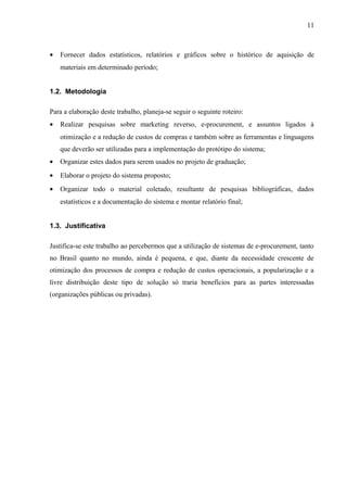 • Fornecer dados estatísticos, relatórios e gráficos sobre o histórico de aquisição de
materiais em determinado período;
1.2. Metodologia
Para a elaboração deste trabalho, planeja-se seguir o seguinte roteiro:
• Realizar pesquisas sobre marketing reverso, e-procurement, e assuntos ligados à
otimização e a redução de custos de compras e também sobre as ferramentas e linguagens
que deverão ser utilizadas para a implementação do protótipo do sistema;
• Organizar estes dados para serem usados no projeto de graduação;
• Elaborar o projeto do sistema proposto;
• Organizar todo o material coletado, resultante de pesquisas bibliográficas, dados
estatísticos e a documentação do sistema e montar relatório final;
1.3. Justificativa
Justifica-se este trabalho ao percebermos que a utilização de sistemas de e-procurement, tanto
no Brasil quanto no mundo, ainda é pequena, e que, diante da necessidade crescente de
otimização dos processos de compra e redução de custos operacionais, a popularização e a
livre distribuição deste tipo de solução só traria benefícios para as partes interessadas
(organizações públicas ou privadas).
11
 