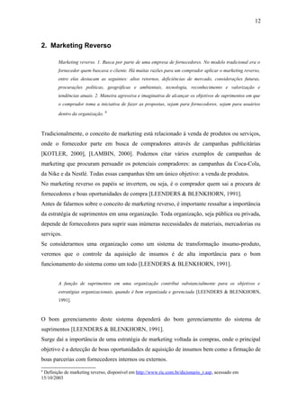 2. Marketing Reverso
Marketing reverso. 1. Busca por parte de uma empresa de fornecedores. No modelo tradicional era o
fornecedor quem buscava o cliente. Há muitas razões para um comprador aplicar o marketing reverso,
entre elas destacam as seguintes: altos retornos, deficiências de mercado, considerações futuras,
procurações políticas, geográficas e ambientais, tecnologia, reconhecimento e valorização e
tendências atuais. 2. Maneira agressiva e imaginativa de alcançar os objetivos de suprimentos em que
o comprador toma a iniciativa de fazer as propostas, sejam para fornecedores, sejam para usuários
dentro da organização. 6
Tradicionalmente, o conceito de marketing está relacionado à venda de produtos ou serviços,
onde o fornecedor parte em busca de compradores através de campanhas publicitárias
[KOTLER, 2000], [LAMBIN, 2000]. Podemos citar vários exemplos de campanhas de
marketing que procuram persuadir os potenciais compradores: as campanhas da Coca-Cola,
da Nike e da Nestlé. Todas essas campanhas têm um único objetivo: a venda de produtos.
No marketing reverso os papéis se invertem, ou seja, é o comprador quem sai a procura de
fornecedores e boas oportunidades de compra [LEENDERS & BLENKHORN, 1991].
Antes de falarmos sobre o conceito de marketing reverso, é importante ressaltar a importância
da estratégia de suprimentos em uma organização. Toda organização, seja pública ou privada,
depende de fornecedores para suprir suas inúmeras necessidades de materiais, mercadorias ou
serviços.
Se considerarmos uma organização como um sistema de transformação insumo-produto,
veremos que o controle da aquisição de insumos é de alta importância para o bom
funcionamento do sistema como um todo [LEENDERS & BLENKHORN, 1991].
A função de suprimentos em uma organização contribui substancialmente para os objetivos e
estratégias organizacionais, quando é bem organizada e gerenciada [LEENDERS & BLENKHORN,
1991].
O bom gerenciamento deste sistema dependerá do bom gerenciamento do sistema de
suprimentos [LEENDERS & BLENKHORN, 1991].
Surge daí a importância de uma estratégia de marketing voltada às compras, onde o principal
objetivo é a detecção de boas oportunidades de aquisição de insumos bem como a firmação de
boas parcerias com fornecedores internos ou externos.
6
Definição de marketing reverso, disponível em http://www.ric.com.br/dicionario_r.asp, acessado em
15/10/2003
12
 