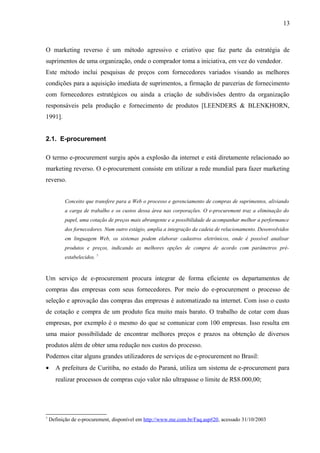 O marketing reverso é um método agressivo e criativo que faz parte da estratégia de
suprimentos de uma organização, onde o comprador toma a iniciativa, em vez do vendedor.
Este método inclui pesquisas de preços com fornecedores variados visando as melhores
condições para a aquisição imediata de suprimentos, a firmação de parcerias de fornecimento
com fornecedores estratégicos ou ainda a criação de subdivisões dentro da organização
responsáveis pela produção e fornecimento de produtos [LEENDERS & BLENKHORN,
1991].
2.1. E-procurement
O termo e-procurement surgiu após a explosão da internet e está diretamente relacionado ao
marketing reverso. O e-procurement consiste em utilizar a rede mundial para fazer marketing
reverso.
Conceito que transfere para a Web o processo e gerenciamento de compras de suprimentos, aliviando
a carga de trabalho e os custos dessa área nas corporações. O e-procurement traz a eliminação do
papel, uma cotação de preços mais abrangente e a possibilidade de acompanhar melhor a performance
dos fornecedores. Num outro estágio, amplia a integração da cadeia de relacionamento. Desenvolvidos
em linguagem Web, os sistemas podem elaborar cadastros eletrônicos, onde é possível analisar
produtos e preços, indicando as melhores opções de compra de acordo com parâmetros pré-
estabelecidos. 7
Um serviço de e-procurement procura integrar de forma eficiente os departamentos de
compras das empresas com seus fornecedores. Por meio do e-procurement o processo de
seleção e aprovação das compras das empresas é automatizado na internet. Com isso o custo
de cotação e compra de um produto fica muito mais barato. O trabalho de cotar com duas
empresas, por exemplo é o mesmo do que se comunicar com 100 empresas. Isso resulta em
uma maior possibilidade de encontrar melhores preços e prazos na obtenção de diversos
produtos além de obter uma redução nos custos do processo.
Podemos citar alguns grandes utilizadores de serviços de e-procurement no Brasil:
• A prefeitura de Curitiba, no estado do Paraná, utiliza um sistema de e-procurement para
realizar processos de compras cujo valor não ultrapasse o limite de R$8.000,00;
7
Definição de e-procurement, disponível em http://www.me.com.br/Faq.asp#20, acessado 31/10/2003
13
 