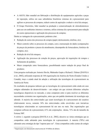 • A AGCO, líder mundial em fabricação e distribuição de equipamentos agrícolas e peças
de reposição, utiliza em suas subsidiárias brasileiras sistemas de e-procurement para
agilizar os processos de compras, reduzir custos de aquisição e reduzir o nível de estoque;
• O Grupo Electrolux, líder mundial na produção e comercialização de eletrodomésticos
para uso em ambientes internos e externos, utiliza sistemas de e-procurement para redução
de custos operacionais e agilização dos processos de compras;
Dentre as vantagens do e-procurement, podemos citar:
• Redução de custos dos processos de compra (papel, deslocamento, telefone, etc);
• Maior controle sobre os processos de compra, com a mensuração de dados (comparações
de preços de produtos e prazos de atendimento, desempenho de fornecedores, histórico de
compras, etc);
• Redução de nível de estoques;
• Agilização dos processos de cotação de preços, aprovação de requisições de compra e
fechamento de pedidos;
• Maior competição entre fornecedores, possibilitando maior redução do preço final de
produtos;
Uma pesquisa realizada por Antonio Davila, Mahendra Gupta e Richard J. Palmer [DAVILA
et al., 2002], utilizando respostas de 168 organizações da América do Norte (Estados Unidos e
Canadá), traça o estado atual da adoção e utilização das tecnologias de e-procurement na
América do Norte.
Os resultados da pesquisa indicam que as tecnologias de e-procurement estão ainda em seus
estágios adiantados de desenvolvimento - um estágio em que existem diferentes soluções
tecnológicas disponíveis no mercado, e estas competem entre si para resolver as diferentes
necessidades existentes nas organizações, antes que um padrão dominante de tecnologia seja
adotado. A maioria dos entrevistados que usam tecnologias de e-procurement são usuários
relativamente novos, somente 34% dos entrevistados estão envolvidos com iniciativas
tecnológicas relacionadas ao e-procurement há um ano ou mais. Das organizações que
compram software de e-procurement, 61% são corporações; destas, 71% são do tamanho da
Fortune 5008
.
A tabela 1, segundo a pesquisa [DAVILA et al., 2002], descreve as várias estratégias que as
companhias estão adotando para tecnologias de e-procurement. A maioria (70%) está
adotando uma estratégia do tipo "esperar para ver". Estas companhias estão cientes do estágio
8
Organização com faturamento anual acima de 10 bilhões de dólares.
14
 