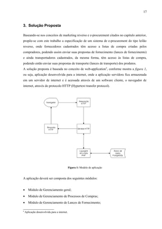 3. Solução Proposta
Baseando-se nos conceitos de marketing reverso e e-procurement citados no capítulo anterior,
propõe-se com este trabalho a especificação de um sistema de e-procurement do tipo leilão
reverso, onde fornecedores cadastrados têm acesso a listas de compra criadas pelos
compradores, podendo assim enviar suas propostas de fornecimento (lances de fornecimento)
e ainda transportadores cadastrados, da mesma forma, têm acesso às listas de compra,
podendo então enviar suas propostas de transporte (lances de transporte) dos produtos.
A solução proposta é baseada no conceito de web-application9
, conforme mostra a figura 1,
ou seja, aplicação desenvolvida para a internet, onde a aplicação servidora fica armazenada
em um servidor de internet e é acessada através de um software cliente, o navegador de
internet, através do protocolo HTTP (Hypertext transfer protocol).
Figura 1: Modelo de aplicação
A aplicação deverá ser composta dos seguintes módulos:
• Módulo de Gerenciamento geral;
• Módulo de Gerenciamento de Processos de Compras;
• Módulo de Gerenciamento de Lances de Fornecimento;
9
Aplicação desenvolvida para a internet.
17
 