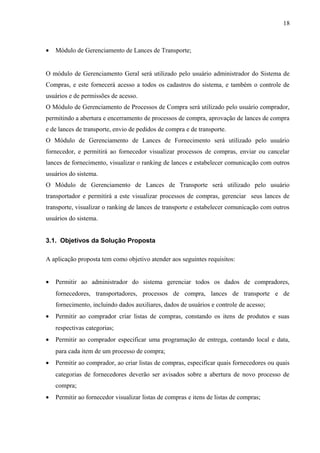• Módulo de Gerenciamento de Lances de Transporte;
O módulo de Gerenciamento Geral será utilizado pelo usuário administrador do Sistema de
Compras, e este fornecerá acesso a todos os cadastros do sistema, e também o controle de
usuários e de permissões de acesso.
O Módulo de Gerenciamento de Processos de Compra será utilizado pelo usuário comprador,
permitindo a abertura e encerramento de processos de compra, aprovação de lances de compra
e de lances de transporte, envio de pedidos de compra e de transporte.
O Módulo de Gerenciamento de Lances de Fornecimento será utilizado pelo usuário
fornecedor, e permitirá ao fornecedor visualizar processos de compras, enviar ou cancelar
lances de fornecimento, visualizar o ranking de lances e estabelecer comunicação com outros
usuários do sistema.
O Módulo de Gerenciamento de Lances de Transporte será utilizado pelo usuário
transportador e permitirá a este visualizar processos de compras, gerenciar seus lances de
transporte, visualizar o ranking de lances de transporte e estabelecer comunicação com outros
usuários do sistema.
3.1. Objetivos da Solução Proposta
A aplicação proposta tem como objetivo atender aos seguintes requisitos:
• Permitir ao administrador do sistema gerenciar todos os dados de compradores,
fornecedores, transportadores, processos de compra, lances de transporte e de
fornecimento, incluindo dados auxiliares, dados de usuários e controle de acesso;
• Permitir ao comprador criar listas de compras, constando os itens de produtos e suas
respectivas categorias;
• Permitir ao comprador especificar uma programação de entrega, contando local e data,
para cada item de um processo de compra;
• Permitir ao comprador, ao criar listas de compras, especificar quais fornecedores ou quais
categorias de fornecedores deverão ser avisados sobre a abertura de novo processo de
compra;
• Permitir ao fornecedor visualizar listas de compras e itens de listas de compras;
18
 