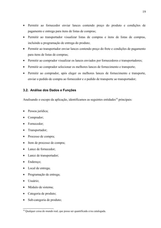 • Permitir ao fornecedor enviar lances contendo preço do produto e condições de
pagamento e entrega para itens de listas de compras;
• Permitir ao transportador visualizar listas de compras e itens de listas de compras,
incluindo a programação de entrega do produto;
• Permitir ao transportador enviar lances contendo preço do frete e condições de pagamento
para itens de listas de compras;
• Permitir ao comprador visualizar os lances enviados por fornecedores e transportadores;
• Permitir ao comprador selecionar os melhores lances de fornecimento e transporte;
• Permitir ao comprador, após eleger os melhores lances de fornecimento e transporte,
enviar o pedido de compra ao fornecedor e o pedido de transporte ao transportador;
3.2. Análise dos Dados e Funções
Analisando o escopo da aplicação, identificamos as seguintes entidades10
principais:
• Pessoa jurídica;
• Comprador;
• Fornecedor;
• Transportador;
• Processo de compra;
• Item de processo de compra;
• Lance de fornecedor;
• Lance de transportador;
• Endereço;
• Local de entrega;
• Programação de entrega;
• Usuário;
• Módulo de sistema;
• Categoria de produto;
• Sub-categoria de produto;
10
Qualquer coisa do mundo real, que possa ser quantificada e/ou catalogada.
19
 